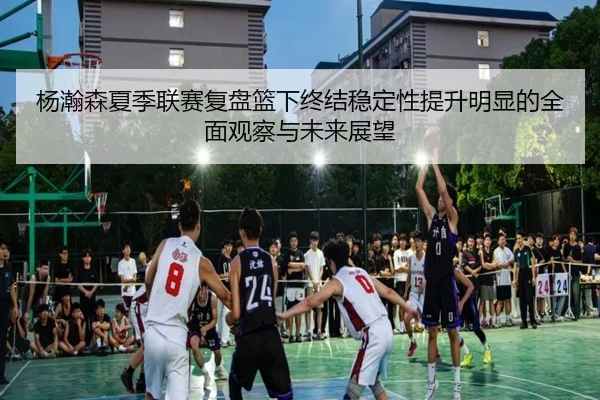 杨瀚森夏季联赛复盘篮下终结稳定性提升明显的全面观察与未来展望